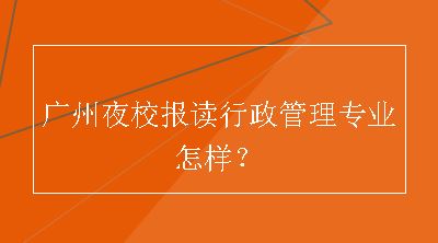 广州夜校报读行政管理专业怎样？
