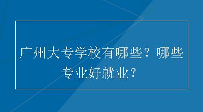 广州大专学校有哪些？哪些专业好就业？