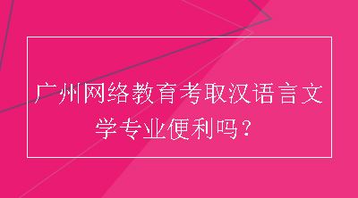 广州网络教育考取汉语言文学专业便利吗？