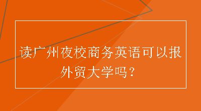 读广州夜校商务英语可以报外贸大学吗？