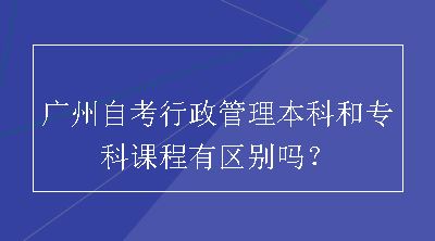 广州自考行政管理本科和专科课程有区别吗？