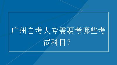 广州自考大专需要考哪些考试科目？