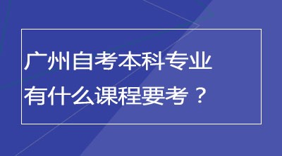 广州自考本科专业有哪些？有什么课程要考？