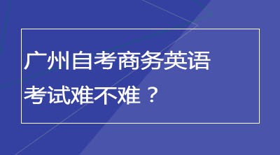 广州自考商务英语要考口语吗？考试难不难？