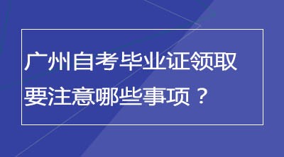 广州自考毕业证领取要注意哪些事项？