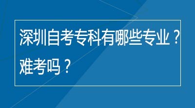 深圳自考专科有哪些专业？难考吗？