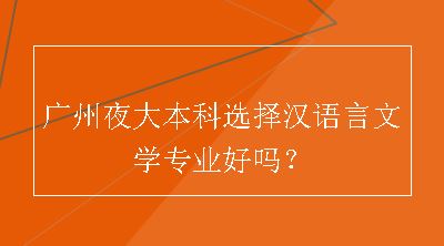 广州夜大本科选择汉语言文学专业好吗？