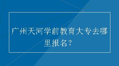广州天河学前教育大专去哪里报名？