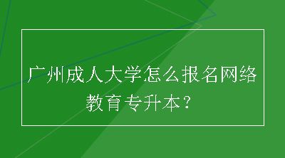 广州成人大学怎么报名网络教育专升本？