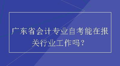 广东省会计专业自考能在报关行业工作吗？