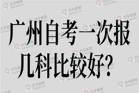 广州自考一次报几科比较好? 广州自考一次报几科比较好?