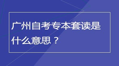 广州自考专本套读是什么意思？