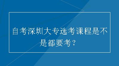 自考深圳大专选考课程是不是都要考？